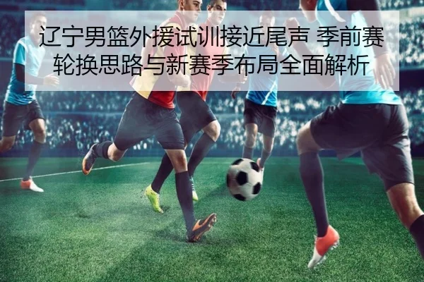 辽宁男篮外援试训接近尾声 季前赛轮换思路与新赛季布局全面解析